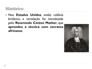 Histórico
   Nos Estados Unidos, então colônia
    britânica, a variolação foi introduzida
    pelo Reverendo Cotton Mather, que
    aprendeu a técnica com escravos
    africanos.
 