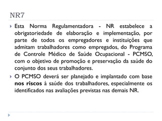 NR7
   Esta Norma Regulamentadora - NR estabelece a
    obrigatoriedade de elaboração e implementação, por
    parte de todos os empregadores e instituições que
    admitam trabalhadores como empregados, do Programa
    de Controle Médico de Saúde Ocupacional - PCMSO,
    com o objetivo de promoção e preservação da saúde do
    conjunto dos seus trabalhadores.
   O PCMSO deverá ser planejado e implantado com base
    nos riscos à saúde dos trabalhadores, especialmente os
    identificados nas avaliações previstas nas demais NR.
 