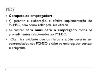 NR7
   Compete ao empregador:
   a) garantir a elaboração e efetiva implementação do
    PCMSO, bem como zelar pela sua eficácia;
   b) custear sem ônus para o empregado todos os
    procedimentos relacionados ao PCMSO.
    Obs: Fica evidente que os riscos a saúde deverão ser
    contemplados nos PCMSO e cabe ao empregador custear
    o programa.
 