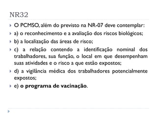 NR32
   O PCMSO, além do previsto na NR-07 deve contemplar:
   a) o reconhecimento e a avaliação dos riscos biológicos;
   b) a localização das áreas de risco;
   c) a relação contendo a identificação nominal dos
    trabalhadores, sua função, o local em que desempenham
    suas atividades e o risco a que estão expostos;
   d) a vigilância médica dos trabalhadores potencialmente
    expostos;
   e) o programa de vacinação.
 