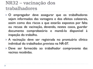 NR32 – vacinação dos
trabalhadores
   O empregador deve assegurar que os trabalhadores
    sejam informados das vantagens e dos efeitos colaterais,
    assim como dos riscos a que estarão expostos por falta
    ou recusa de vacinação, devendo, nestes casos, guardar
    documento comprobatório e mantê-lo disponível à
    inspeção do trabalho.
   A vacinação deve ser registrada no prontuário clínico
    individual do trabalhador, previsto na NR-07.
   Deve ser fornecido ao trabalhador comprovante das
    vacinas recebidas.
 