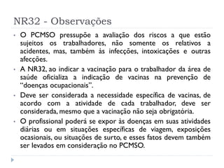 NR32 - Observações
•   O PCMSO pressupõe a avaliação dos riscos a que estão
    sujeitos os trabalhadores, não somente os relativos a
    acidentes, mas, também às infecções, intoxicações e outras
    afecções.
•   A NR32, ao indicar a vacinação para o trabalhador da área de
    saúde oficializa a indicação de vacinas na prevenção de
    “doenças ocupacionais”.
•   Deve ser considerada a necessidade específica de vacinas, de
    acordo com a atividade de cada trabalhador, deve ser
    considerada, mesmo que a vacinação não seja obrigatória.
•   O profissional poderá se expor às doenças em suas atividades
    diárias ou em situações específicas de viagem, exposições
    ocasionais, ou situações de surto, e esses fatos devem também
    ser levados em consideração no PCMSO.
 