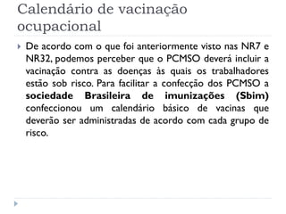 Calendário de vacinação
ocupacional
   De acordo com o que foi anteriormente visto nas NR7 e
    NR32, podemos perceber que o PCMSO deverá incluir a
    vacinação contra as doenças às quais os trabalhadores
    estão sob risco. Para facilitar a confecção dos PCMSO a
    sociedade Brasileira de imunizações (Sbim)
    confeccionou um calendário básico de vacinas que
    deverão ser administradas de acordo com cada grupo de
    risco.
 