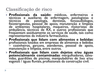 Classificação de risco
   Profissionais da saúde: médicos, enfermeiros e
    técnicos e auxiliares de enfermagem, patologistas e
    técnicos de patologia, dentistas, fonoaudiólogos,
    fisioterapeutas, pessoal de apoio, manutenção e limpeza
    de ambientes hospitalares, maqueiros, motoristas de
    ambulância, técnicos de RX, e outros profissionais que
    freqüentam assiduamente os serviços de saúde, tais como
    representantes da indústria farmacêutica.
   Profissionais que lidam com alimentos e bebidas:
    profissionais lotados em empresas de alimentos e bebidas
    – cozinheiros, garçons, atendentes, pessoal de apoio,
    manutenção e limpeza, entre outros.
   Profissionais que lidam com dejetos e/ou águas
    potencialmente contaminadas: mergulhadores, salva-
    vidas, guardiões de piscinas, manipuladores de lixo e/ou
    esgotos / águas fluviais, profissionais da construção civil.
 
