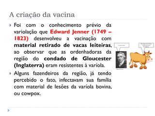 A criação da vacina
   Foi com o conhecimento prévio da
    variolação que Edward Jenner (1749 –
    1823) desenvolveu a vacinação com
    material retirado de vacas leiteiras,
    ao observar que as ordenhadoras da
    região do condado de Gloucester
    (Inglaterra) eram resistentes à varíola.
   Alguns fazendeiros da região, já tendo
    percebido o fato, infectavam sua família
    com material de lesões da varíola bovina,
    ou cowpox.
 