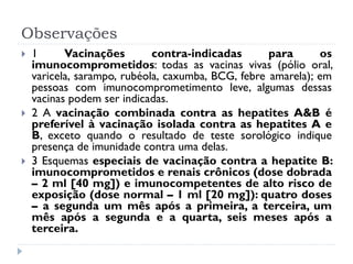 Observações
   1      Vacinações        contra-indicadas       para      os
    imunocomprometidos: todas as vacinas vivas (pólio oral,
    varicela, sarampo, rubéola, caxumba, BCG, febre amarela); em
    pessoas com imunocomprometimento leve, algumas dessas
    vacinas podem ser indicadas.
   2 A vacinação combinada contra as hepatites A&B é
    preferível à vacinação isolada contra as hepatites A e
    B, exceto quando o resultado de teste sorológico indique
    presença de imunidade contra uma delas.
   3 Esquemas especiais de vacinação contra a hepatite B:
    imunocomprometidos e renais crônicos (dose dobrada
    – 2 ml [40 mg]) e imunocompetentes de alto risco de
    exposição (dose normal – 1 ml [20 mg]): quatro doses
    – a segunda um mês após a primeira, a terceira, um
    mês após a segunda e a quarta, seis meses após a
    terceira.
 
