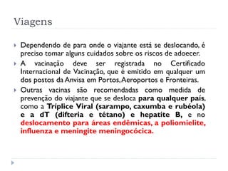 Viagens

   Dependendo de para onde o viajante está se deslocando, é
    preciso tomar alguns cuidados sobre os riscos de adoecer.
   A vacinação deve ser registrada no Certificado
    Internacional de Vacinação, que é emitido em qualquer um
    dos postos da Anvisa em Portos, Aeroportos e Fronteiras.
   Outras vacinas são recomendadas como medida de
    prevenção do viajante que se desloca para qualquer país,
    como a Tríplice Viral (sarampo, caxumba e rubéola)
    e a dT (difteria e tétano) e hepatite B, e no
    deslocamento para áreas endêmicas, a poliomielite,
    influenza e meningite meningocócica.
 
