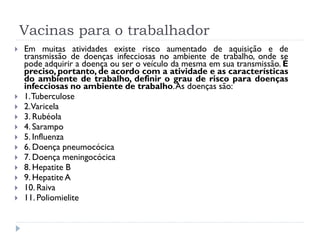 Vacinas para o trabalhador
   Em muitas atividades existe risco aumentado de aquisição e de
    transmissão de doenças infecciosas no ambiente de trabalho, onde se
    pode adquirir a doença ou ser o veículo da mesma em sua transmissão. É
    preciso, portanto, de acordo com a atividade e as características
    do ambiente de trabalho, definir o grau de risco para doenças
    infecciosas no ambiente de trabalho. As doenças são:
   1. Tuberculose
   2.Varicela
   3. Rubéola
   4. Sarampo
   5. Influenza
   6. Doença pneumocócica
   7. Doença meningocócica
   8. Hepatite B
   9. Hepatite A
   10. Raiva
   11. Poliomielite
 