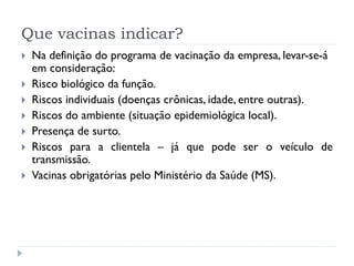 Que vacinas indicar?
   Na definição do programa de vacinação da empresa, levar-se-á
    em consideração:
   Risco biológico da função.
   Riscos individuais (doenças crônicas, idade, entre outras).
   Riscos do ambiente (situação epidemiológica local).
   Presença de surto.
   Riscos para a clientela – já que pode ser o veículo de
    transmissão.
   Vacinas obrigatórias pelo Ministério da Saúde (MS).
 