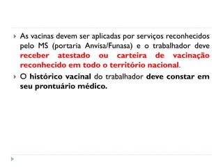    As vacinas devem ser aplicadas por serviços reconhecidos
    pelo MS (portaria Anvisa/Funasa) e o trabalhador deve
    receber atestado ou carteira de vacinação
    reconhecido em todo o território nacional.
   O histórico vacinal do trabalhador deve constar em
    seu prontuário médico.
 