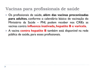 Vacinas para profissionais de saúde
   Os profissionais de saúde, além das vacinas preconizadas
    para adultos, conforme o calendário básico de vacinação do
    Ministério da Saúde – PNI, podem receber nos CRIEs as
    vacinas contra influenza inativada, hepatite B e varicela.
   A vacina contra hepatite B também está disponível na rede
    pública de saúde, para esses profissionais.
 