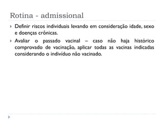 Rotina - admissional
   Definir riscos individuais levando em consideração idade, sexo
    e doenças crônicas.
   Avaliar o passado vacinal – caso não haja histórico
    comprovado de vacinação, aplicar todas as vacinas indicadas
    considerando o indivíduo não vacinado.
 