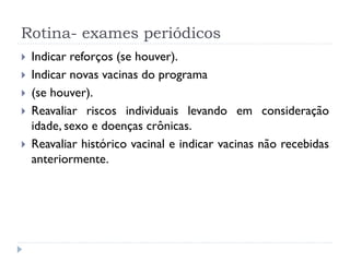 Rotina- exames periódicos
   Indicar reforços (se houver).
   Indicar novas vacinas do programa
   (se houver).
   Reavaliar riscos individuais levando em consideração
    idade, sexo e doenças crônicas.
   Reavaliar histórico vacinal e indicar vacinas não recebidas
    anteriormente.
 