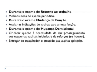    Durante o exame de Retorno ao trabalho
   Mesmos itens do exame periódico.
   Durante o exame Mudança de Função
   Avaliar as indicações de vacinas para a nova função.
   Durante o exame de Mudança Demissional
   Orientar quanto à necessidade de dar prosseguimento
    aos esquemas vacinais iniciados e de reforços (se houver).
   Entregar ao trabalhador o atestado das vacinas aplicadas.
 