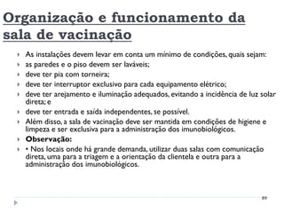 Organização e funcionamento da
sala de vacinação
    As instalações devem levar em conta um mínimo de condições, quais sejam:
    as paredes e o piso devem ser laváveis;
    deve ter pia com torneira;
    deve ter interruptor exclusivo para cada equipamento elétrico;
    deve ter arejamento e iluminação adequados, evitando a incidência de luz solar
     direta; e
    deve ter entrada e saída independentes, se possível.
    Além disso, a sala de vacinação deve ser mantida em condições de higiene e
     limpeza e ser exclusiva para a administração dos imunobiológicos.
    Observação:
    • Nos locais onde há grande demanda, utilizar duas salas com comunicação
     direta, uma para a triagem e a orientação da clientela e outra para a
     administração dos imunobiológicos.



                                                                              89
 
