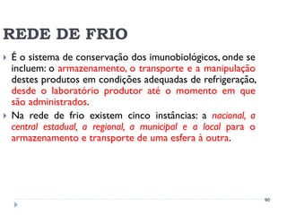 REDE DE FRIO
   É o sistema de conservação dos imunobiológicos, onde se
    incluem: o armazenamento, o transporte e a manipulação
    destes produtos em condições adequadas de refrigeração,
    desde o laboratório produtor até o momento em que
    são administrados.
   Na rede de frio existem cinco instâncias: a nacional, a
    central estadual, a regional, a municipal e a local para o
    armazenamento e transporte de uma esfera à outra.




                                                                 90
 