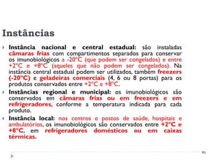 Instâncias
   Instância nacional e central estadual: são instaladas
    câmaras frias com compartimentos separados para conservar
    os imunobiológicos a -20ºC (que podem ser congelados) e entre
    +2ºC e +8ºC (aqueles que não podem ser congelados). Na
    instância central estadual podem ser utilizados, também freezers
    (-20ºC) e geladeiras comerciais (4, 6 ou 8 portas) para os
    produtos conservados entre +2ºC e +8ºC.
   Instâncias regional e municipal: os imunobiológicos são
    conservados em câmaras frias ou em freezers e em
    refrigeradores, conforme a temperatura indicada para cada
    produto.
   Instância local: nos centros e postos de saúde, hospitais e
    ambulatórios, os imunobiológicos são conservados entre +2ºC e
    +8ºC, em refrigeradores domésticos ou em caixas
    térmicas.

                                                                       91
 