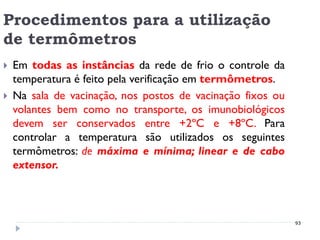 Procedimentos para a utilização
de termômetros
   Em todas as instâncias da rede de frio o controle da
    temperatura é feito pela verificação em termômetros.
   Na sala de vacinação, nos postos de vacinação fixos ou
    volantes bem como no transporte, os imunobiológicos
    devem ser conservados entre +2ºC e +8ºC. Para
    controlar a temperatura são utilizados os seguintes
    termômetros: de máxima e mínima; linear e de cabo
    extensor.



                                                             93
 