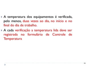    A temperatura dos equipamentos é verificada,
    pelo menos, duas vezes ao dia, no início e no
    final do dia de trabalho.
   A cada verificação a temperatura lida deve ser
    registrada no formulário de Controle de
    Temperatura




                                                     94
 