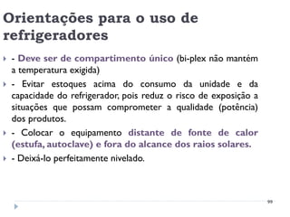 Orientações para o uso de
refrigeradores
   - Deve ser de compartimento único (bi-plex não mantém
    a temperatura exigida)
   - Evitar estoques acima do consumo da unidade e da
    capacidade do refrigerador, pois reduz o risco de exposição a
    situações que possam comprometer a qualidade (potência)
    dos produtos.
   - Colocar o equipamento distante de fonte de calor
    (estufa, autoclave) e fora do alcance dos raios solares.
   - Deixá-lo perfeitamente nivelado.



                                                                    99
 