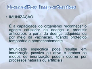 • IMUNIZAÇÃO 
É a capacidade do organismo reconhecer o 
agente causador da doença e produzir 
anticorpos a partir da doença adquirida ou 
por meio da vacinação, ficando protegido 
temporária e permanentemente. 
Imunidade específica pode resultar em 
imunização passiva ou ativa e ambos os 
modos de imunização podem ocorrer por 
processos naturais ou artificiais. 
 