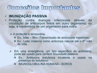 • IMUNIZAÇÃO PASSIVA 
• Proteção contra doenças infecciosas através da 
circulação de anticorpos feitos em outro organismo, ou 
seja, é transmitida de um organismo para outro. 
 A proteção é temporária. 
 Ex.: Mãe – filho (Transmissão de anticorpos maternos) 
 Ex.: Leite materno como anticorpo natural até o 6º mês 
de vida. 
 Em uma emergência, um tipo específico de antitoxina, 
pode ser usado para conferir imunidade passiva. 
 Ex.: Antitoxina botulínica trivalente é usada na 
presença do botulismo 
 IMUNOGLOBULINA HUMANA - SOROS 
 