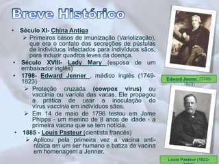 • Século XI- China Antiga 
 Primeiros casos de imunização (Variolização), 
que era o contato das secreções de pústulas 
de indivíduos infectados para indivíduos sãos, 
para induzir quadros leves da doença. 
• Século XVIII- Lady Mary (esposa de um 
embaixador inglês) 
• 1798- Edward Jenner , médico inglês (1749- 
1823) 
 Proteção cruzada (cowpox virus) ou 
vaccinia ou varíola das vacas. Ele propagou 
a prática de usar a inoculação do 
vírus vaccinia em indivíduos sãos. 
 Em 14 de maio de 1796 testou em Jame 
Phipps - um menino de 8 anos de idade - a 
primeira vacina que se tem notícia. 
• 1885 - Louis Pasteur (cientista francês) 
 Aplicou pela primeira vez a vacina anti-rábica 
em um ser humano e batiza de vacina 
em homenagem a Jenner. 
Edward Jenner (1749- 
1823) 
Louis Pasteur (1822- 
1895) 
 