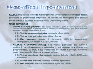 • VACINA: Preparação contendo microorganismos vivos ou mortos ou frações destes, 
possuidora de propriedades antigênicas. As vacinas são empregadas para produzir 
em um indivíduo atividade específica contra um microorganismo. 
• TIPOS DE VACINAS 
 VACINAS INATIVADAS (“MORTAS”): São vacinas produzidas a partir de microorganismos mortos, 
utilizados de forma integral ou parcial (frações da superfície do microorganismo), para induzir a resposta 
imunológica, podendo ser bacterianas ou virais. 
 Ex.:Vacinas bacterianas inativadas: coqueluche e febre tifóide 
 Ex.:Vacinas virais inativadas: poliomielite e influenza 
 Ex.:Mais exemplos: hepatite B, tetravalente (DTP/Hib), pneumocócica, 
meningocócica, VIP, hepatite A, DTP, dT, influenza. 
 VACINAS ATENUADAS (VIVAS): São vacinas produzidas por cultivo e 
purificação de microorganismos adaptados ou estruturados para eliminar sua 
patogenicidade, ou seja, a sua capacidade de causar a doença, mantendo, 
porém, suas características de imunogenicidade. 
 Ex.:Vacinas bacterianas viva atenuada: bacilo de Calmette - Guérin (BCG) contra 
tuberculose 
 Ex.:Vacinas virais atenuada: sarampo e oral contra a poliomielite 
 Ex.:Mais exemplos:, rotavírus, febre amarela, tríplice viral, varicela 
 