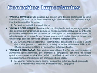  VACINAS TOXÓIDES: São aquelas que contêm uma toxinas bacterianas ou virais 
inativas, modificadas, de tal forma que sua ação tóxica é destruída, restando a ação 
imunizante específica da toxina. 
 Ex.: vacinas antitetânica e antidifterica 
 VACINAS COMBINADAS: Resultam da combinação de vacinas na agregação de 
dois ou mais microorganismos atenuados, microorganismos inativados ou antígenos 
purificados combinados no processo de fabricação ou imediatamente antes da 
administração. A combinação de vacinas visa prevenir várias doenças ou prevenir 
uma doença causada por vários sorotipos do mesmo microorganismo. 
 Ex.: A vacina tríplice bacteriana – DTP (difteria, coqueluche e tétano), a vacina 
tríplice viral (sarampo, caxumba e rubéola), a vacina tetravalente DTP + Hib 
(difteria, coqueluche, tétano e Haemophilus influenzae tipo b). 
 VACINAS CONJUGADAS: São vacinas que utilizam frações de microorganismos 
purificadas (polissacarídeos, por exemplo) e conjugadas, por meio de ligação 
química, com proteínas (toxóides, tetânico ou diftérico), de forma a potencializar a 
resposta imune, principalmente em crianças de baixa idade. 
 Ex.: vacinas modernas como contra Haemophilus influenzae tipo b conjugada 
(Hib) e a vacina contra Neisseria meningitidis tipo C conjugada. 
 