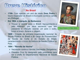 No Brasil 
• 1799- Com apenas um ano de idade Dom Pedro I, 
futuro imperador do Brasil é imunizado contra a varíola 
em Portugal. 
• Em 1804, o marquês de Barbacena 
 Trouxe a vacina para o Brasil, transportando-a 
pelo Atlântico, por seus escravos, que iam 
passando a infecção vacinal, um para o outro, 
braço a braço, durante a viagem. 
• 1808 - Criação da primeira organização nacional de 
Saúde Pública no Brasil e do cargo de Provedor-Mor 
de Saúde da Corte e do Estado do Brasil, 
caracterizando o início da história da Saúde Pública no 
País. 
• 1904 - “Revolta da Vacina” 
 Vacinação contra a Varíola (Vacinação Obrigatória) 
 Oswaldo Cruz foi designado pelo presidente para 
ser o chefe do Departamento Nacional de Saúde 
Pública. 
Dom Pedro I (1798-1834) 
 