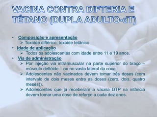 • Composição e apresentação 
 Toxóide diftérico, toxóide tetânico 
• Idade de aplicação 
 Todos os adolescentes com idade entre 11 e 19 anos. 
• Via de administração 
 Por injeção via intramuscular na parte superior do braço – 
músculo deltóide – ou no vasto lateral da coxa. 
 Adolescentes não vacinados devem tomar três doses (com 
intervalo de dois meses entre as doses (zero, dois, quatro 
meses)). 
 Adolescentes que já receberam a vacina DTP na infância 
devem tomar uma dose de reforço a cada dez anos. 
 