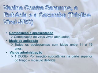 • Composição e apresentação 
Combinação de vírus vivos atenuados. 
• Idade de aplicação 
 Todos os adolescentes com idade entre 11 e 19 
anos. 
• Via de administração 
 1 DOSE- Por injeção subcutânea na parte superior 
do braço – músculo deltóide 
 