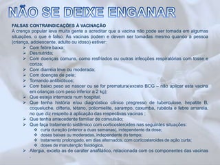 FALSAS CONTRAINDICAÇÕES À VACINAÇÃO 
A crença popular leva muita gente a acreditar que a vacina não pode ser tomada em algumas 
situações, o que é falso. As vacinas podem e devem ser tomadas mesmo quando a pessoa 
(criança, adolescente, adulto ou idoso) estiver: 
 Com febre baixa; 
 Desnutrida; 
 Com doenças comuns, como resfriados ou outras infecções respiratórias com tosse e 
coriza; 
 Com diarréia leve ou moderada; 
 Com doenças de pele; 
 Tomando antibióticos; 
 Com baixo peso ao nascer ou se for prematura(exceto BCG – não aplicar esta vacina 
em crianças com peso inferior a 2 kg); 
 Que esteja internada num hospital; 
 Que tenha história e/ou diagnóstico clínico pregresso de tuberculose, hepatite B, 
coqueluche, difteria, tétano, poliomielite, sarampo, caxumba, rubéola e febre amarela, 
no que diz respeito à aplicação das respectivas vacinas ; 
 Que tenha antecedente familiar de convulsão; 
 Que faça tratamento sistêmico com corticosteroides nas seguintes situações: 
 curta duração (inferior a duas semanas), independente da dose; 
 doses baixas ou moderadas, independente do tempo; 
 tratamento prolongado, em dias alternados, com corticosteroides de ação curta; 
 doses de manutenção fisiológica. 
 Alergia, exceto as de caráter anafilático, relacionada com os componentes das vacinas 
. 
 