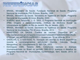 • BRASIL. Ministério da Saúde. Fundação Nacional de Saúde. Programa 
Nacional de Imunização PNI 25 Anos. Brasília, 1998. 
• BRASIL. Ministério da Saúde. Secretaria de Vigilância em Saúde. Programa 
Nacional de Imunização 30 Anos. Brasília, 2003. 
• SOPERJ apud Temporão, J. G. 2003. O Programa Nacional de Imunização 
(PNI): Origens e Desenvolvimento. Instituto de Medicina Social da 
Universidade do Estado do Rio de Janeiro. Rio de Janeiro, 2003. 
• BRASIL. Ministério da Saúde. Secretaria de Vigilância em Saúde. Programa 
Nacional de Imunizações PNI 40 anos. Brasília, 2013. 
• MINISTÉRIO DA SAÚDE. Cartilha de vacinas- Disponível em: < 
http://portal.anvisa.gov.br/wps/wcm/connect/1c0dee80474580598c59dc3fbc4c 
6735/cart_vac.pdf?MOD=AJPERES >. Acesso em: 10 de julho de 2014 
• GADELHA, C. e AZEVEDO, N.: ‘Inovação em vacinas no Brasil: experiência 
recente e constrangimentos estruturais’. História, Ciências, Saúde 
Manguinhos, vol. 10(suplemento 2): 697-724, 2003. 
• Domingues CMA, Teixeira AMS. Coberturas vacinais e doenças 
imunopreveníveis no Brasil no período 1982-2012: avanços e desafios do 
Programa Nacional de Imunizações, Epidemiologia. Serv. Saúde. 2013. 22 
(1): 9-27. 
 
