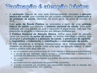 • A vacinação trata-se de uma ação intrinsecamente vinculada à atenção 
básica em saúde, pois consiste em um cuidado preventivo de promoção e 
de proteção da saúde, oferecido, de modo geral, na porta de entrada do 
SUS. 
• Esta ação de Saúde Pública se concretiza a partir de uma unidade 
básica de saúde que compõe o sistema nacional de saúde. Uma ação 
realizada por uma equipe na qual o vacinador é peça-chave, mas que não 
prescinde da atuação e intervenção dos demais profissionais. 
• A Política Nacional de Atenção Básica, define esse nível de atenção 
como um conjunto de ações de saúde, no âmbito individual e coletivo, que 
abrangem a promoção e a proteção da saúde, a prevenção de agravos, 
o diagnóstico, o tratamento, a reabilitação e a manutenção da saúde. 
• O PNI encaixa-se e torna-se imprescindível vê-lo concretamente no 
contexto da atenção à saúde como uma ação da atenção básica. E como 
política pública este deve ater-se: 
 ao compromisso com a incorporação de novas vacinas e novos grupos populacionais; 
 a clareza de que vacinação segura envolve o compromisso com a eficiência e a 
qualidade dos diferentes componentes da atividade; 
 ao compromisso com a investigação e a análise dos eventos adversos associados à 
vacinação; 
 ao investimento em capacitação dos profissionais envolvidos; 
 a busca incessante por resultados que representem impacto real na situação das 
doenças imunopreveníveis sob vigilância. 
 