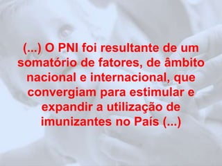 (...) O PNI foi resultante de um 
somatório de fatores, de âmbito 
nacional e internacional, que 
convergiam para estimular e 
expandir a utilização de 
imunizantes no País (...) 
 