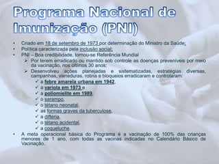 • Criado em 18 de setembro de 1973 por determinação do Ministro da Saúde; 
• Política caracterizada pela inclusão social; 
• PNI – Boa credibilidade, tornou-se Referência Mundial 
 Por terem erradicado ou mantido sob controle as doenças preveníveis por meio 
da vacinação, nos últimos 30 anos; 
 Desenvolveu ações planejadas e sistematizadas, estratégias diversas, 
campanhas, varreduras, rotina e bloqueios erradicaram e controlaram: 
 a febre amarela urbana em 1942, 
 a varíola em 1973 e 
 a poliomielite em 1989, 
 o sarampo, 
 o tétano neonatal, 
 as formas graves da tuberculose, 
 a difteria, 
 o tétano acidental, 
 a coqueluche. 
• A meta operacional básica do Programa é a vacinação de 100% das crianças 
menores de 1 ano, com todas as vacinas indicadas no Calendário Básico de 
Vacinação. 
 