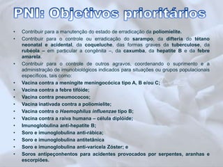 • Contribuir para a manutenção do estado de erradicação da poliomielite. 
• Contribuir para o controle ou erradicação do sarampo, da difteria do tétano 
neonatal e acidental, da coqueluche, das formas graves da tuberculose, da 
rubéola – em particular a congênita –, da caxumba, da hepatite B e da febre 
amarela. 
• Contribuir para o controle de outros agravos, coordenando o suprimento e a 
administração de imunobiológicos indicados para situações ou grupos populacionais 
específicos, tais como: 
• Vacina contra a meningite meningocócica tipo A, B e/ou C; 
• Vacina contra a febre tifóide; 
• Vacina contra pneumococos; 
• Vacina inativada contra a poliomielite; 
• Vacina contra o Haemophilus influenzae tipo B; 
• Vacina contra a raiva humana – célula diplóide; 
• Imunoglobulina anti-hepatite B; 
• Soro e imunoglobulina anti-rábica; 
• Soro e imunoglobulina antitetânica 
• Soro e imunoglobulina anti-varicela Zóster; e 
• Soros antipeçonhentos para acidentes provocados por serpentes, aranhas e 
escorpiões. 
 