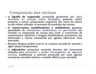 Composição das vacinas
a) líquido de suspensão: constituído geralmente por água
destilada ou solução salina fisiológica, podendo conter
proteínas e outros componentes originários dos meios de cultura
ou das células utilizadas no processo de produção das vacinas;
b) conservantes, estabilizadores e antibióticos: pequenas
quantidades de substâncias antibióticas ou germicidas são
incluídas na composição de vacinas para evitar o crescimento de
contaminantes (bactérias e fungos); estabilizadores (nutrientes) são
adicionados a vacinas constituídas por agentes infecciosos vivos
atenuados.
Reações alérgicas podem ocorrer se a pessoa vacinada for sensível a
algum desses componentes;
c) adjuvantes: compostos contendo alumínio são comumente
utilizados para aumentar o poder imunogênico de algumas
vacinas, amplificando o estímulo provocado por esses agentes
imunizantes (toxóide tetânico e toxóide diftérico, por exemplo).


  10
 