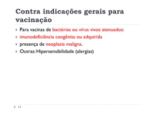 Contra indicações gerais para
vacinação
 Para vacinas de bactérias ou vírus vivos atenuados:
 imunodeficiência congênita ou adquirida
 presença de neoplasia maligna.
 Outras: Hipersensibilidade (alergias)




11
 