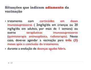 Situações que indicam adiamento da
vacinação

 tratamento     com      corticóides    em     doses
 imunossupressoras ( 2mg/kg/dia em crianças ou 20
 mg/kg/dia em adultos, por mais de 1 semana) ou
 outras        terapêuticas        imunossupressoras
 (quimioterapia antineoplásica, radioterapia). Neste
 caso, deve-se agendar a vacinação para três (3)
 meses após a conclusão do tratamento.
 durante a evolução de doenças agudas febris.



   12
 