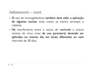 Adiamento – cont.
 O uso de imunoglobulinas também deve adiar a aplicação
 de algumas vacinas vivas, como as contra sarampo e
 rubéola.
 Há interferência entre a vacina de varicela e outras
 vacinas de vírus vivos de uso parenteral, devendo ser
 aplicadas no mesmo dia, em locais diferentes ou com
 intervalo de 30 dias.




13
 