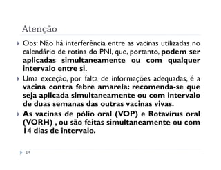 Atenção
Obs: Não há interferência entre as vacinas utilizadas no
calendário de rotina do PNI, que, portanto, podem ser
aplicadas simultaneamente ou com qualquer
intervalo entre si.
Uma exceção, por falta de informações adequadas, é a
vacina contra febre amarela: recomenda-se que
seja aplicada simultaneamente ou com intervalo
de duas semanas das outras vacinas vivas.
As vacinas de pólio oral (VOP) e Rotavírus oral
(VORH) , ou são feitas simultaneamente ou com
14 dias de intervalo.

14
 