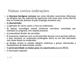 Falsas contra-indicações
a) doenças benignas comuns, tais como afecções recorrentes infecciosas
ou alérgicas das vias respiratórias superiores, com tosse e/ou coriza, diarréia
leve ou moderada, doenças da pele (impetigo, escabiose etc);
b) desnutrição;
c) aplicação de vacina contra a raiva em andamento;
d) doença neurológica estável (síndrome convulsiva controlada, por
exemplo) ou pregressa, com seqüela presente;
e) antecedente familiar de convulsão;
f) tratamento sistêmico com corticosteróide durante curto período (inferior
a duas semanas), ou tratamento prolongado diário ou em dias alternados
com doses baixas ou moderadas;
g) alergias, exceto as reações alérgicas sistêmicas e graves, relacionadas a
componentes de determinadas vacinas;
h) prematuridade ou baixo peso no nascimento.(exceto BCG)
i) internação hospitalar


   15
 