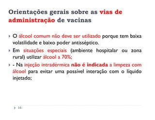 Orientações gerais sobre as vias de
administração de vacinas

 O álcool comum não deve ser utilizado porque tem baixa
 volatilidade e baixo poder antisséptico.
 Em situações especiais (ambiente hospitalar ou zona
 rural) utilizar álcool a 70%;
 - Na injeção intradérmica não é indicada a limpeza com
 álcool para evitar uma possível interação com o líquido
 injetado;




   16
 