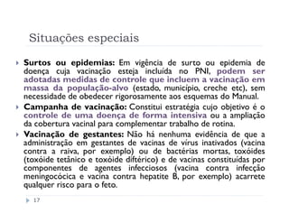 Situações especiais

Surtos ou epidemias: Em vigência de surto ou epidemia de
doença cuja vacinação esteja incluída no PNI, podem ser
adotadas medidas de controle que incluem a vacinação em
massa da população-alvo (estado, município, creche etc), sem
necessidade de obedecer rigorosamente aos esquemas do Manual.
Campanha de vacinação: Constitui estratégia cujo objetivo é o
controle de uma doença de forma intensiva ou a ampliação
da cobertura vacinal para complementar trabalho de rotina.
Vacinação de gestantes: Não há nenhuma evidência de que a
administração em gestantes de vacinas de vírus inativados (vacina
contra a raiva, por exemplo) ou de bactérias mortas, toxóides
(toxóide tetânico e toxóide diftérico) e de vacinas constituídas por
componentes de agentes infecciosos (vacina contra infecção
meningocócica e vacina contra hepatite B, por exemplo) acarrete
qualquer risco para o feto.
  17
 