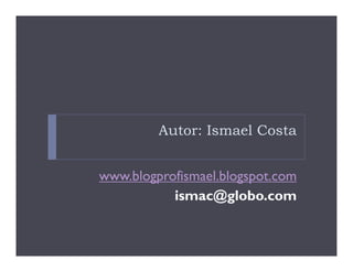 Autor: Ismael Costa


www.blogprofismael.blogspot.com
           ismac@globo.com
 