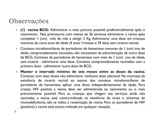 Observações
   (1) vacina BCG: Administrar o mais precoce possível, preferencialmente após o
   nascimento. Nos prematuros com menos de 36 semanas administrar a vacina após
   completar 1 (um) mês de vida e atingir 2 Kg. Administrar uma dose em crianças
   menores de cinco anos de idade (4 anos 11meses e 29 dias) sem cicatriz vacinal.
   Contatos intradomicíliares de portadores de hanseníase menores de 1 (um) ano de
   idade, comprovadamente vacinados, não necessitam da administração de outra dose
   de BCG. Contatos de portadores de hanseníase com mais de 1 (um) ano de idade,
   sem cicatriz - administrar uma dose. Contatos comprovadamente vacinados com a
   primeira dose - administrar outra dose de BCG.
   Manter o intervalo mínimo de seis meses entre as doses da vacina.
   Contatos com duas doses não administrar nenhuma dose adicional. Na incerteza da
   existência de cicatriz vacinal ao exame dos contatos intradomiciliares de
   portadores de hanseníase, aplicar uma dose, independentemente da idade. Para
   criança HIV positiva a vacina deve ser administrada ao nascimento ou o mais
   precocemente possível. Para as crianças que chegam aos serviços ainda não
   vacinadas, a vacina está contra-indicada na existência de sinais e sintomas de
   imunodeficiência, não se indica a revacinação de rotina. Para os portadores de HIV
   (positivo) a vacina está contra indicada em qualquer situação.
 