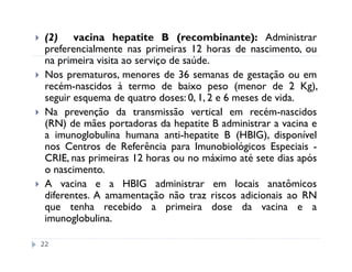 (2) vacina hepatite B (recombinante): Administrar
 preferencialmente nas primeiras 12 horas de nascimento, ou
 na primeira visita ao serviço de saúde.
 Nos prematuros, menores de 36 semanas de gestação ou em
 recém-nascidos à termo de baixo peso (menor de 2 Kg),
 seguir esquema de quatro doses: 0, 1, 2 e 6 meses de vida.
 Na prevenção da transmissão vertical em recém-nascidos
 (RN) de mães portadoras da hepatite B administrar a vacina e
 a imunoglobulina humana anti-hepatite B (HBIG), disponível
 nos Centros de Referência para Imunobiológicos Especiais -
 CRIE, nas primeiras 12 horas ou no máximo até sete dias após
 o nascimento.
 A vacina e a HBIG administrar em locais anatômicos
 diferentes. A amamentação não traz riscos adicionais ao RN
 que tenha recebido a primeira dose da vacina e a
 imunoglobulina.

22
 