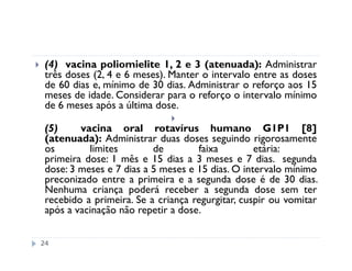 (4) vacina poliomielite 1, 2 e 3 (atenuada): Administrar
 três doses (2, 4 e 6 meses). Manter o intervalo entre as doses
 de 60 dias e, mínimo de 30 dias. Administrar o reforço aos 15
 meses de idade. Considerar para o reforço o intervalo mínimo
 de 6 meses após a última dose.

 (5)     vacina oral rotavírus humano G1P1 [8]
 (atenuada): Administrar duas doses seguindo rigorosamente
 os        limites        de        faixa         etária:
 primeira dose: 1 mês e 15 dias a 3 meses e 7 dias. segunda
 dose: 3 meses e 7 dias a 5 meses e 15 dias. O intervalo mínimo
 preconizado entre a primeira e a segunda dose é de 30 dias.
 Nenhuma criança poderá receber a segunda dose sem ter
 recebido a primeira. Se a criança regurgitar, cuspir ou vomitar
 após a vacinação não repetir a dose.


24
 
